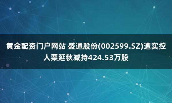 黄金配资门户网站 盛通股份(002599.SZ)遭实控人栗延秋减持424.53万股