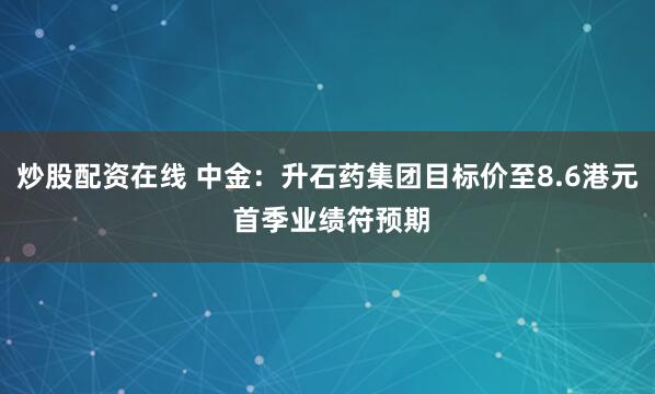 炒股配资在线 中金：升石药集团目标价至8.6港元 首季业绩符预期