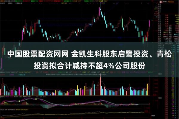 中国股票配资网网 金凯生科股东启鹭投资、青松投资拟合计减持不超4%公司股份