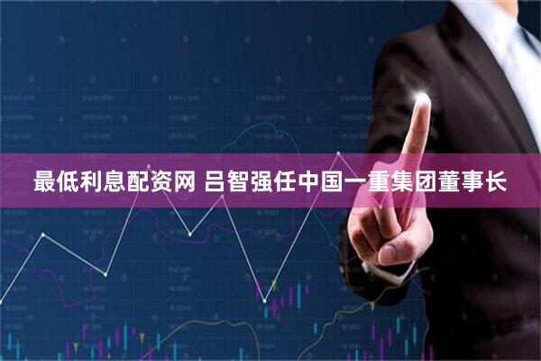 最低利息配资网 吕智强任中国一重集团董事长