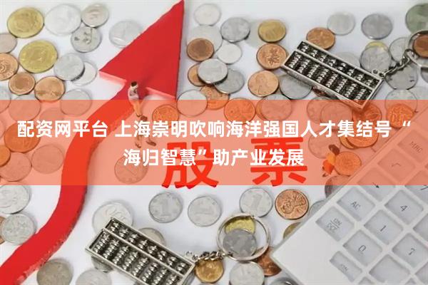配资网平台 上海崇明吹响海洋强国人才集结号 “海归智慧”助产业发展