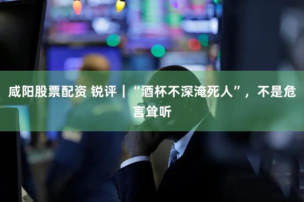 咸阳股票配资 锐评｜“酒杯不深淹死人”，不是危言耸听