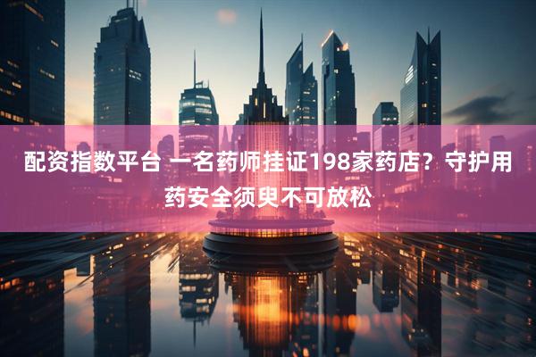 配资指数平台 一名药师挂证198家药店？守护用药安全须臾不可放松