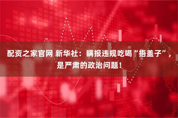 配资之家官网 新华社：瞒报违规吃喝“捂盖子”，是严肃的政治问题！