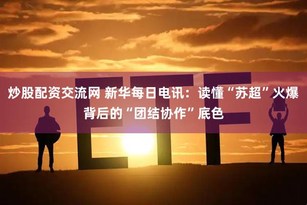 炒股配资交流网 新华每日电讯：读懂“苏超”火爆背后的“团结协作”底色