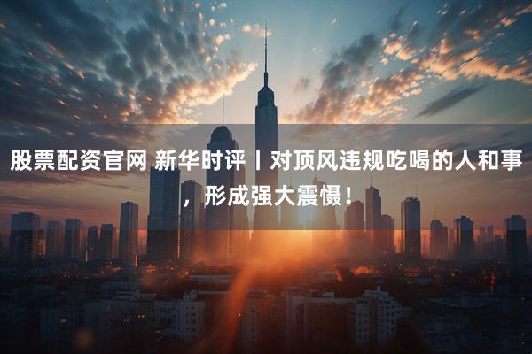 股票配资官网 新华时评丨对顶风违规吃喝的人和事，形成强大震慑！