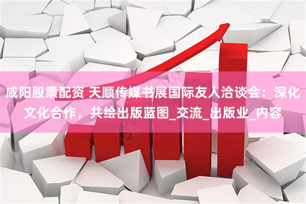 咸阳股票配资 天顺传媒书展国际友人洽谈会：深化文化合作，共绘出版蓝图_交流_出版业_内容