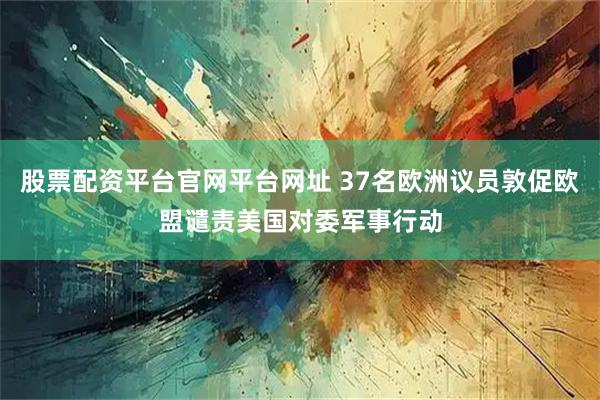 股票配资平台官网平台网址 37名欧洲议员敦促欧盟谴责美国对委军事行动