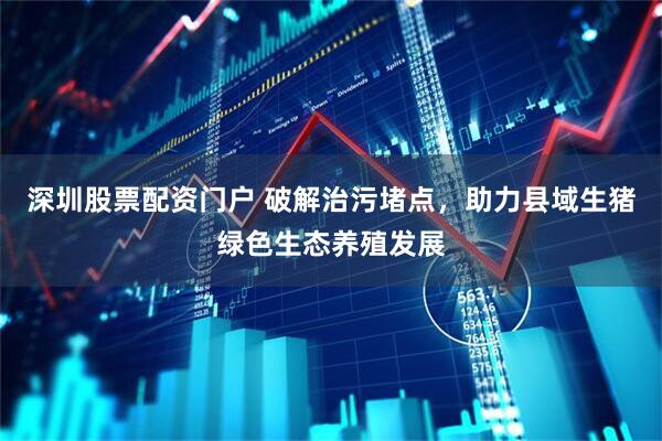 深圳股票配资门户 破解治污堵点，助力县域生猪绿色生态养殖发展
